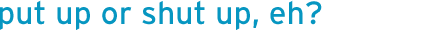 put up or shut up, eh?